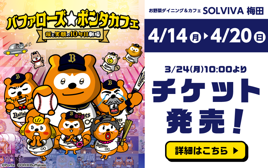 バファローズ☆ポンタカフェ 涙と笑顔の10年目劇場 お野菜ダイニング＆カフェSOLVIVA 梅田 4月14日（月）～4月20日（日） 3月24日（月）10:00よりチケット発売！ 詳細はこちら