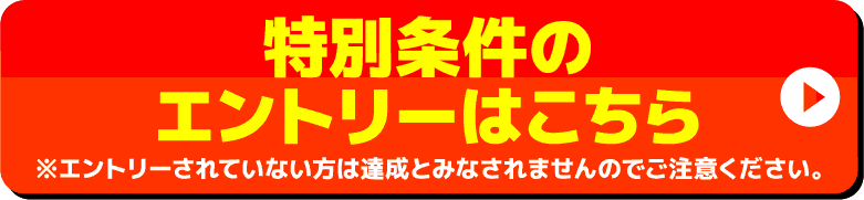 特別条件のエントリーはこちら ※エントリーされていない方は達成とみなされませんのでご注意ください。