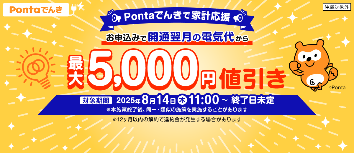 Pontaでんきで家計応援 お申込みで開通翌月の電気代から最大5,000円値引き 対象期間：2025年8月14日（木）11:00～終了日未定 ※本施策終了後、同一・類似の施策を実施することがあります ※12ヶ月以内の解約で違約金が発生する場合があります