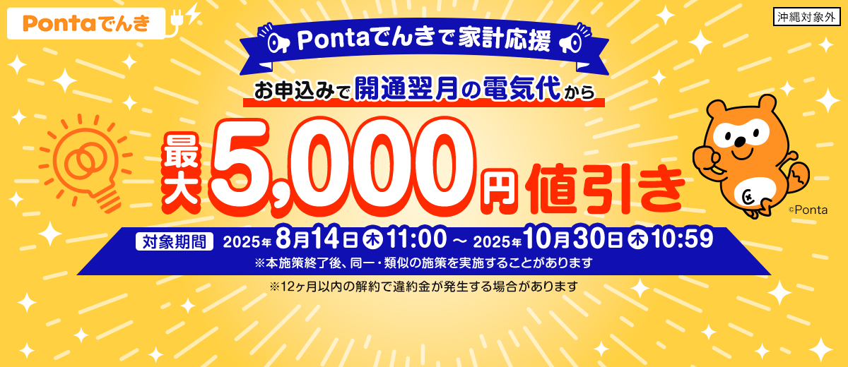 Pontaでんきで家計応援 お申込みで開通翌月の電気代から最大5,000円値引き 対象期間：2025年8月14日（木）11:00～2025年10月30日（木）10:59 ※本施策終了後、同一・類似の施策を実施することがあります ※12ヶ月以内の解約で違約金が発生する場合があります