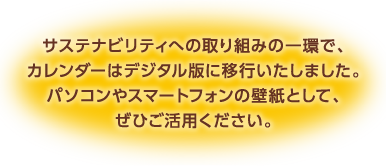 サステナビリティへの取り組みの一環で、カレンダーはデジタル版に移行いたしました。パソコンやスマートフォンの壁紙として、ぜひご活用ください。