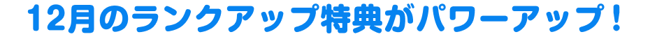 12月のランクアップ特典がパワーアップ！