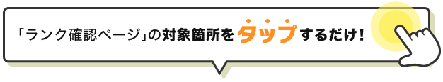 「ランク確認ページ」の対象箇所をタップするだけ！