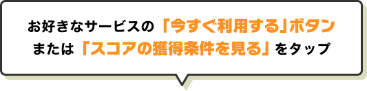 お好きなサービスの「今すぐ利用する」ボタンまたは「スコアの獲得条件を見る」をタップ
