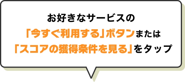 お好きなサービスの「今すぐ利用する」ボタンまたは「スコアの獲得条件を見る」をタップ