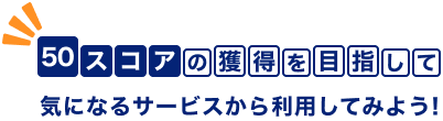50スコアの獲得を目指して気になるサービスから利用してみよう！