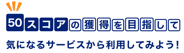 50スコアの獲得を目指して気になるサービスから利用してみよう！