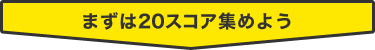 まずは20スコア集めよう
