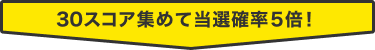 30スコア集めて当選確率5倍！