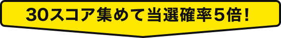 30スコア集めて当選確率5倍！