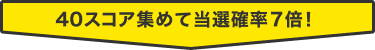 40スコア集めて当選確率7倍！