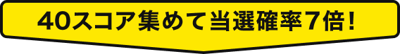 40スコア集めて当選確率7倍！