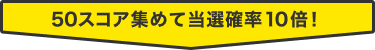 50スコア集めて当選確率10倍！