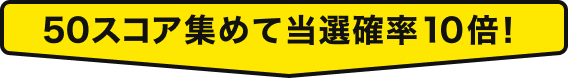 50スコア集めて当選確率10倍！