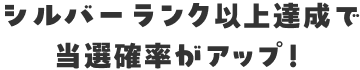 シルバーランク以上達成で当選確率がアップ！