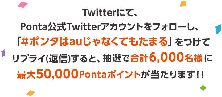 Twitterにて、Ponta公式Twitterアカウントをフォローし、「＃ポンタはauじゃなくてもたまる」をつけてリプライ(返信)すると、抽選で合計6,000名様に最大50,000ポイントのPontaポイントが当たります！！