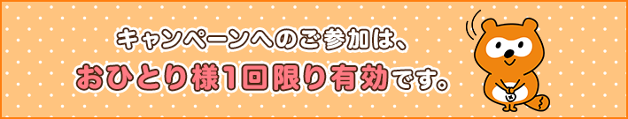 キャンペーンへのご参加は、おひとり様1回限り有効です。