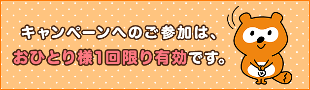 キャンペーンへのご参加は、おひとり様1回限り有効です。