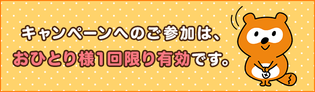 キャンペーンへのご参加は、おひとり様1回限り有効です。
