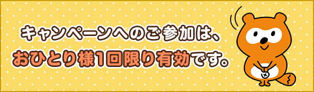 キャンペーンへのご参加は、おひとり様1回限り有効です。