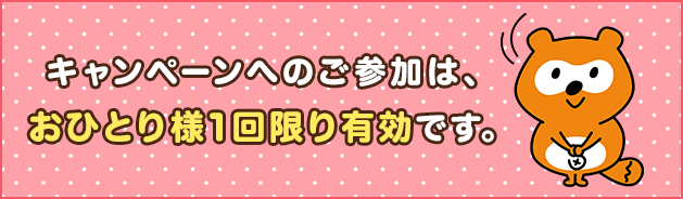 キャンペーンへのご参加は、おひとり様1回限り有効です。