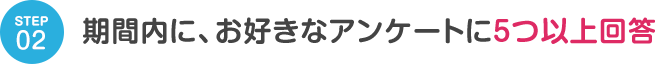 STEP02 期間内に、お好きなアンケートに5つ以上回答