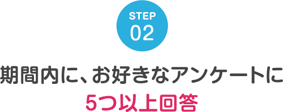 STEP02 期間内に、お好きなアンケートに5つ以上回答