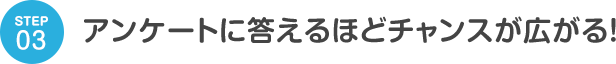 STEP03 アンケートに答えるほどチャンスが広がる！