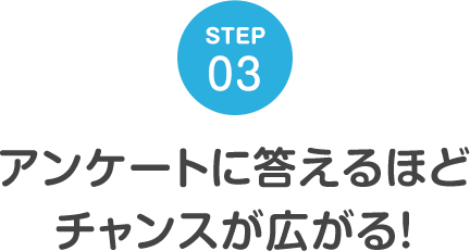 STEP03 アンケートに答えるほどチャンスが広がる！