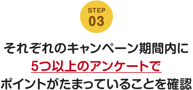 STEP03 それぞれのキャンペーン期間内に5つ以上のアンケートでポイントがたまっていることを確認