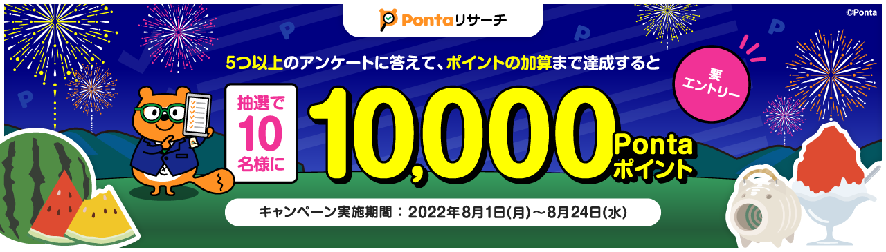 5つ以上のアンケートに答えて、ポイントの加算まで達成すると抽選で10名様に10,000Pontaポイント 要エントリー キャンペーン実施期間：2022年8月1日(月)〜8月24日(水)
