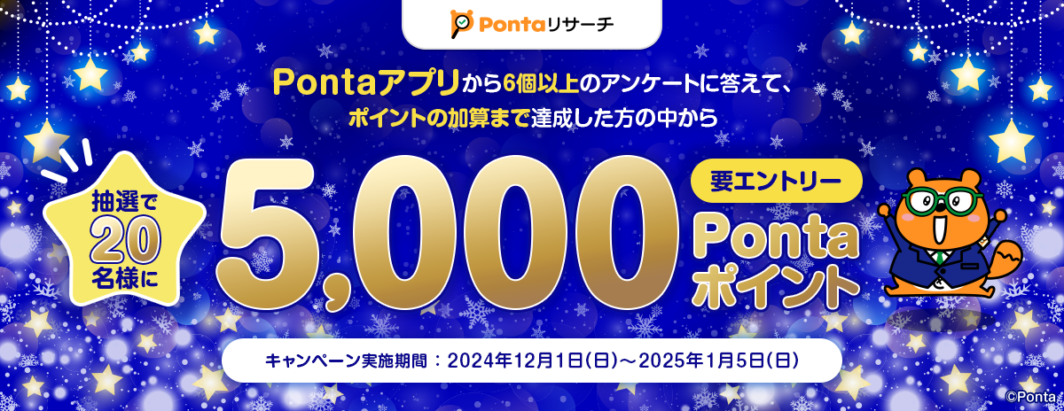 Pontaリサーチ Pontaアプリから6個以上のアンケートに答えて、ポイントの加算まで達成した方の中から抽選で20名様に5,000Pontaポイント 要エントリー キャンペーン実施期間：2024年12月1日(日)～2025年1月5日(日) リサーチPonta