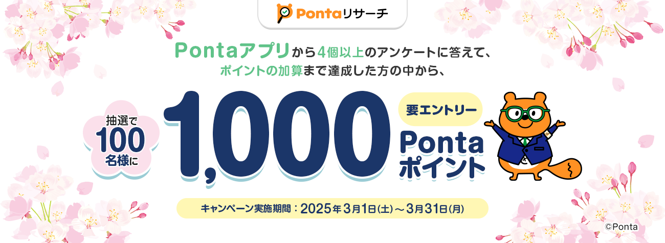 Pontaリサーチ Pontaアプリから4個以上のアンケートに答えて、ポイントの加算まで達成した方の中から、抽選で100名様に1,000Pontaポイントプレゼント！ 要エントリー キャンペーン実施期間：2025年3月1日(土)～3月31日(月) Ponta