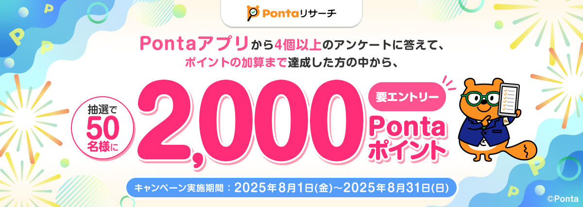 Pontaリサーチ Pontaアプリから4個以上のアンケートに答えて、ポイントの加算まで達成した方の中から、抽選で50名様に2,000Pontaポイント 要エントリー キャンペーン実施期間：2025年8月1日(金)～2025年8月31日(日) リサーチPonta