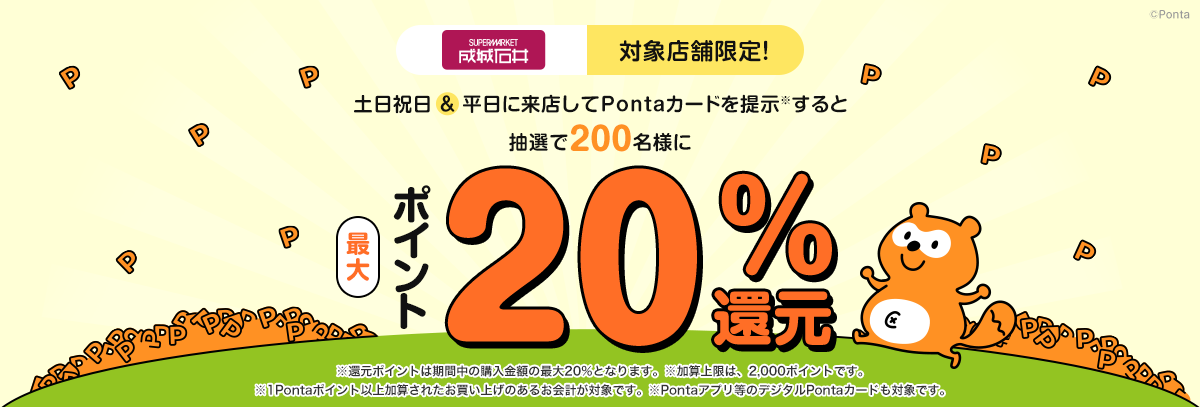 成城石井 対象店舗限定！土日祝日＆平日に来店してPontaカードを提示(※)すると抽選で200名様にポイント最大20％還元　※還元ポイントは期間中の購入金額の最大20％となります。 ※加算上限は、2,000ポイントです。 ※1Pontaポイント以上加算されたお買い上げのあるお会計が対象です。 ※Pontaアプリ等のデジタルPontaカードも対象です。