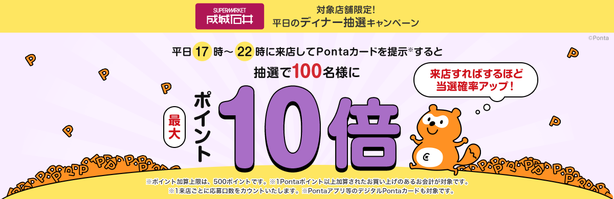 成城石井 対象店舗限定！平日のディナー抽選キャンペーン 平日17時～22時に来店してPontaカードを提示(※)すると抽選で100名様にポイント最大10倍 来店すればするほど当選確率アップ！　※ポイント加算上限は、500ポイントです。 ※1Pontaポイント以上加算されたお買い上げのあるお会計が対象です。 ※1来店ごとに応募口数をカウントいたします。 ※Pontaアプリ等のデジタルPontaカードも対象です。