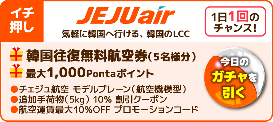 イチ押し 1日1回のチャンス！今日のガチャを引く JEJUair 気軽に韓国へ行ける、韓国のLCC 韓国往復無料航空券（5名様分） 最大1,000Pontaポイント チェジュ航空 モデルプレーン（航空機模型） 追加手荷物（5kg） 10％ 割引クーポン 航空運賃最大10％OFF プロモーションコード