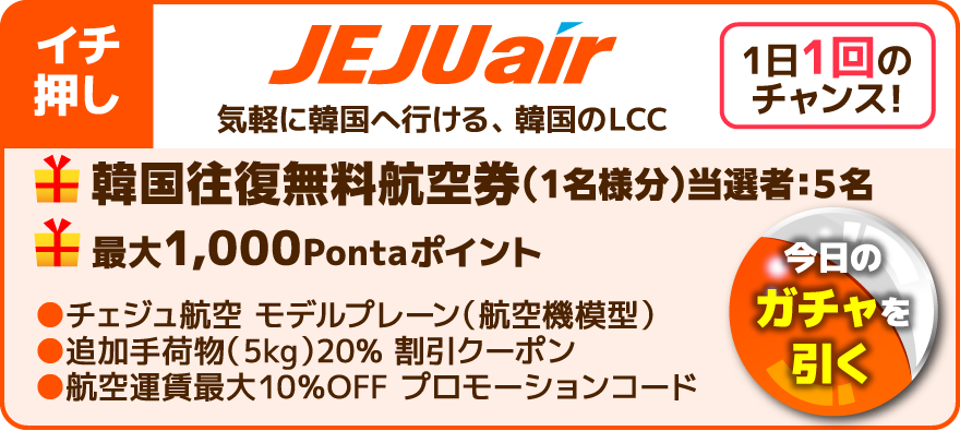 イチ押し 1日1回のチャンス！今日のガチャを引く JEJUair 気軽に韓国へ行ける、韓国のLCC 韓国往復無料航空券（1名様分）当選者：5名 最大1,000Pontaポイント チェジュ航空 モデルプレーン（航空機模型） 追加手荷物（5kg） 20％ 割引クーポン 航空運賃最大10％OFF プロモーションコード