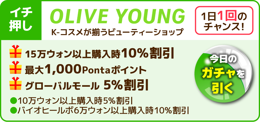 イチ押し 1日1回のチャンス！今日のガチャを引く OLIVE YOUNG K-コスメが揃うビューティーショップ 15万ウォン以上購入時10％割引 最大1,000Pontaポイント グローバルモール 5％割引 10万ウォン以上購入時5％割引 バイオヒールボ6万ウォン以上購入時10％割引