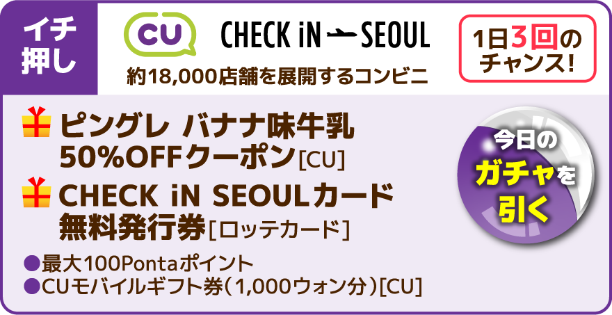 イチ押し 1日3回のチャンス！今日のガチャを引く CU CHECK iN SEOUL 約18,000店舗を展開するコンビニ ピングレ バナナ味牛乳 50％OFFクーポン[CU] CHECK iN SEOULカード 無料発行券[ロッテカード] 最大100Pontaポイント CUモバイルギフト券（1,000ウォン分）[CU]