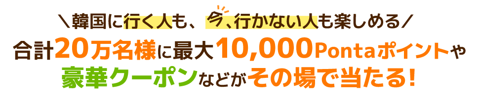 韓国に行く人も、今、行かない人も楽しめる 合計20万名様に最大10,000Pontaポイントや豪華クーポンなどがその場で当たる！