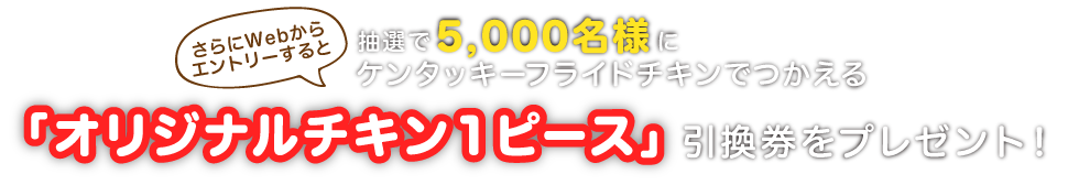 さらにWebからエントリーすると抽選で5,000名様にケンタッキーフライドチキンでつかえる「オリジナルチキン 1ピース」引換券をプレゼント!