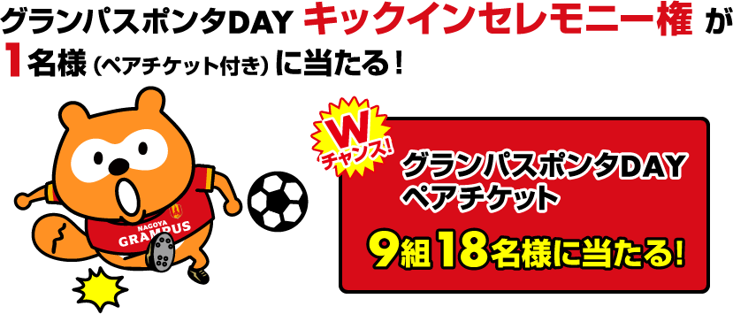 グランパスポンタDAY キックインセレモニー権が1名様(ペアチケット付き)に当たる! Wチャンス!グランパスポンタDAYペアチケット 9組18名様に当たる!