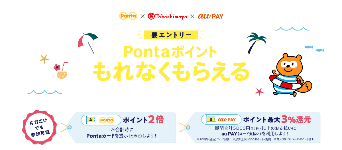 Ponta × 高島屋 × au PAY 要エントリー PontaポイントもれなくもらえるWキャンペーン 片方だけでも参加可能 【A】Ponta: ポイント2倍 お会計時にPontaカードを提示(ためる)しよう! 【B】au PAY: ポイント最大3%還元 期間合計5,000円(税込)以上のお支払いにau PAY(コード支払い)を利用しよう! ※200円(税込)ごとに加算 ※加算上限1,000ポイント/期間 ※最大3%にはベースポイント含む