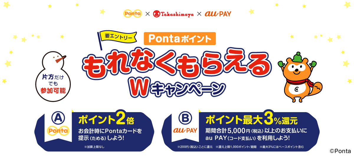 Ponta × 高島屋 × au PAY 要エントリー PontaポイントもれなくもらえるWキャンペーン 片方だけでも参加可能 【A】Ponta： ポイント2倍 お会計時にPontaカードを提示（ためる）しよう！ ※加算上限なし 【B】au PAY： ポイント最大3%還元 期間合計5,000円（税込）以上のお支払いにau PAY（コード支払い）を利用しよう！ ※200円（税込）ごとに還元 ※還元上限1,000ポイント/期間 ※最大3%にはベースポイント含む