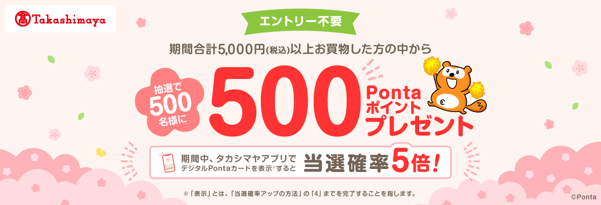 高島屋 エントリー不要 期間合計5,000円(税込)以上お買物した方の中から抽選で500名様に500Pontaポイントプレゼント 期間中、タカシマヤアプリでデジタルPontaカードを表示※すると当選確率5倍! ※「表示」とは、「当選確率アップの方法」の「4」までを完了することを指します。