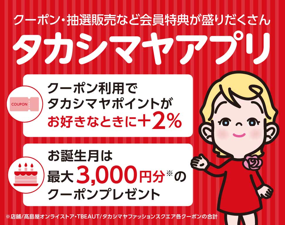 クーポン・抽選販売など会員特典が盛りだくさん タカシマヤアプリ クーポン利用でタカシマヤポイントがお好きなときにプラス2％ お誕生月は最大3,000円分（店舗／高島屋オンラインストア・TBEAUT／タカシマヤファッションスクエア各クーポンの合計）のクーポンプレゼント
