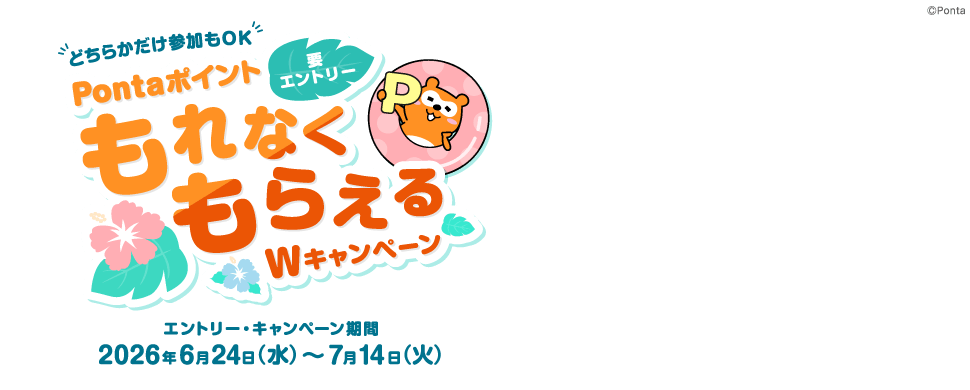 どちらかだけ参加もOK PontaポイントもれなくもらえるWキャンペーン 要エントリー エントリー・キャンペーン期間：2026年6月24日（水）～7月14日（火） Ponta