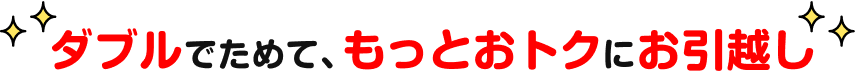 ダブルでためて、もっとおトクにお引越し