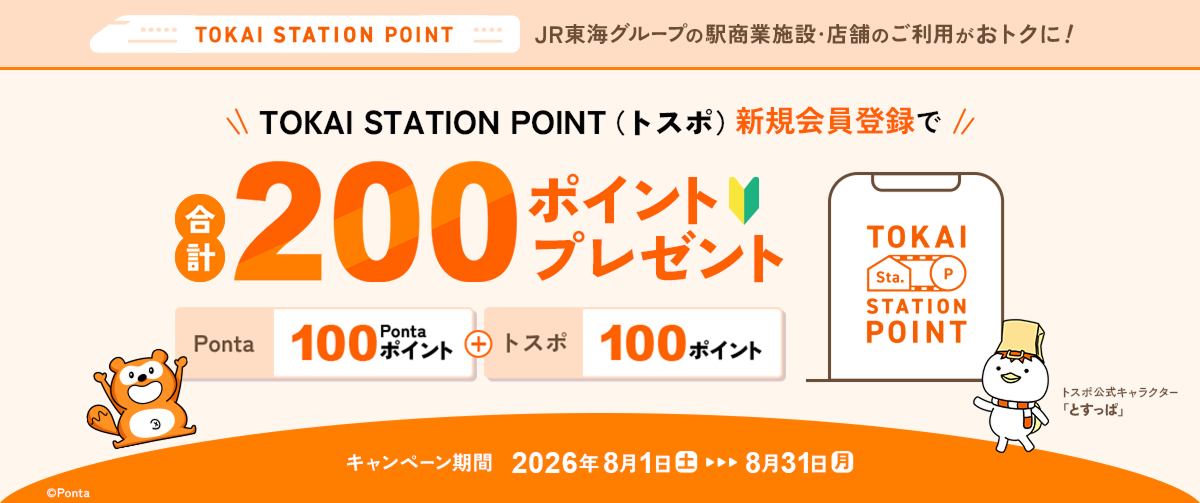 TOKAI STATION POINT JR東海グループの駅商業施設・店舗のご利用がおトクに！ TOKAI STATION POINT（トスポ）新規会員登録で合計200ポイントプレゼント Ponta100ポイント＋トスポ100ポイント キャンペーン期間：2026年8月1日（土）～8月31日（月）